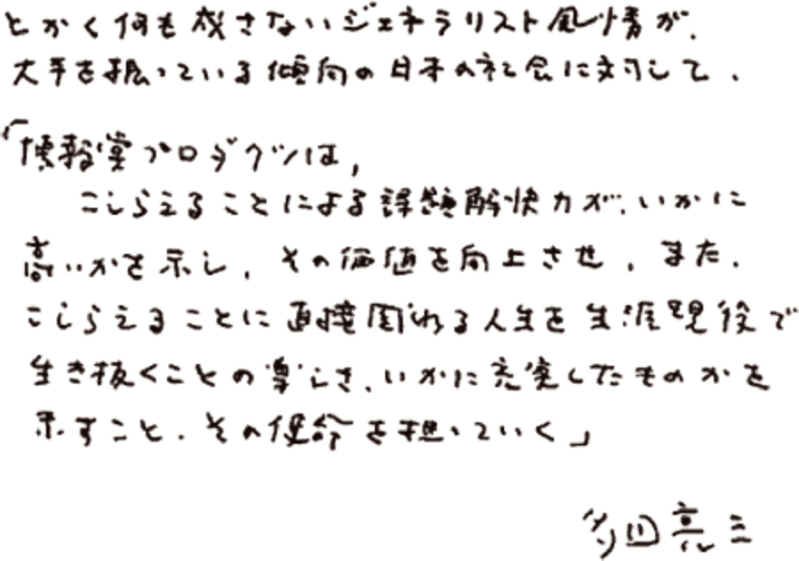 とかく何も成さないジェネラリスト風情が、大手を振っている傾向の日本の社会に対して、「博報堂プロダクツは、こしらえることによる課題解消力が、いかに高いかを示し、その価値を向上させ、また、こしらえることに直接関わる人生を生涯現役で生き抜くことの楽しさ、いかに充実したものかを示すこと、その使命を担っていく。」 初代社長 多田 亮三